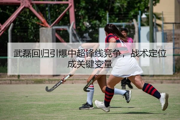 武磊回归引爆中超锋线竞争，战术定位成关键变量